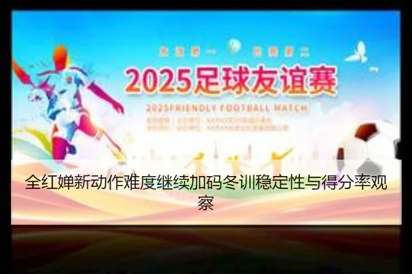 全红婵新动作难度继续加码冬训稳定性与得分率观察